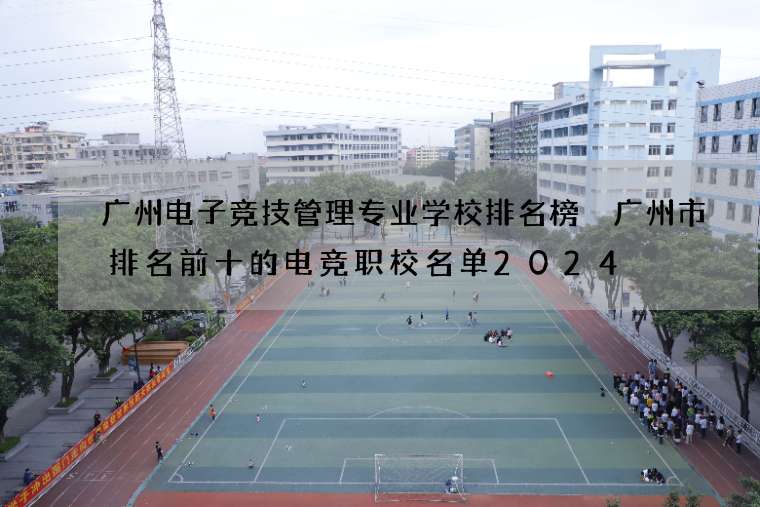 广州电子竞技管理专业学校排名榜 广州市排名前十的电竞职校名单2024